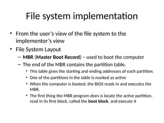 File system implementation
• From the user’s view of the file system to the
implementor’s view
• File System Layout
– MBR (Master Boot Record) – used to boot the computer
– The end of the MBR contains the partition table.
• This table gives the starting and ending addresses of each partition.
• One of the partitions in the table is marked as active
• When the computer is booted, the BIOS reads in and executes the
MBR.
• The first thing the MBR program does is locate the active partition,
read in its first block, called the boot block, and execute it
 