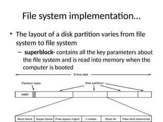 File system implementation…
• The layout of a disk partition varies from file
system to file system
– superblock- contains all the key parameters about
the file system and is read into memory when the
computer is booted
 
