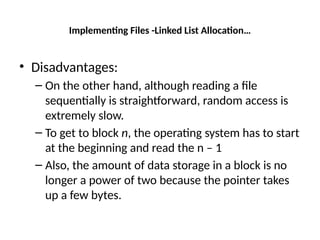 Implementing Files -Linked List Allocation…
• Disadvantages:
– On the other hand, although reading a file
sequentially is straightforward, random access is
extremely slow.
– To get to block n, the operating system has to start
at the beginning and read the n – 1
– Also, the amount of data storage in a block is no
longer a power of two because the pointer takes
up a few bytes.
 