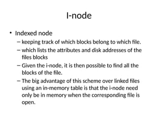 I-node
• Indexed node
– keeping track of which blocks belong to which file.
– which lists the attributes and disk addresses of the
files blocks
– Given the i-node, it is then possible to find all the
blocks of the file.
– The big advantage of this scheme over linked files
using an in-memory table is that the i-node need
only be in memory when the corresponding file is
open.
 