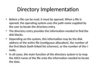 Directory Implementation
• Before a file can be read, it must be opened. When a file is
opened, the operating system uses the path name supplied by
the user to locate the directory entry.
• The directory entry provides the information needed to find the
disk blocks.
• Depending on the system, this information may be the disk
address of the entire file (contiguous allocation), the number of
the first block (both linked list schemes), or the number of the i-
node.
• In all cases, the main function of the directory system is to map
the ASCII name of the file onto the information needed to locate
the data.
 