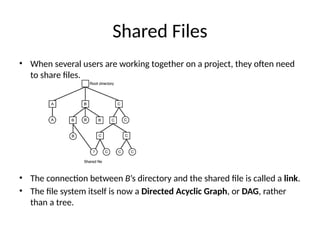 Shared Files
• When several users are working together on a project, they often need
to share files.
• The connection between B’s directory and the shared file is called a link.
• The file system itself is now a Directed Acyclic Graph, or DAG, rather
than a tree.
 
