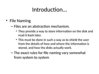 Introduction…
• File Naming
– Files are an abstraction mechanism.
• They provide a way to store information on the disk and
read it back later.
• This must be done in such a way as to shield the user
from the details of how and where the information is
stored, and how the disks actually work.
– The exact rules for file naming vary somewhat
from system to system
 