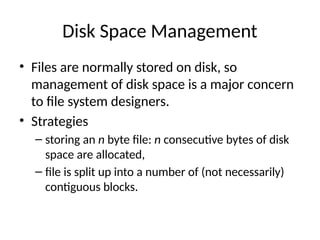 Disk Space Management
• Files are normally stored on disk, so
management of disk space is a major concern
to file system designers.
• Strategies
– storing an n byte file: n consecutive bytes of disk
space are allocated,
– file is split up into a number of (not necessarily)
contiguous blocks.
 