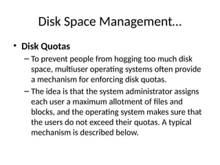 Disk Space Management…
• Disk Quotas
– To prevent people from hogging too much disk
space, multiuser operating systems often provide
a mechanism for enforcing disk quotas.
– The idea is that the system administrator assigns
each user a maximum allotment of files and
blocks, and the operating system makes sure that
the users do not exceed their quotas. A typical
mechanism is described below.
 
