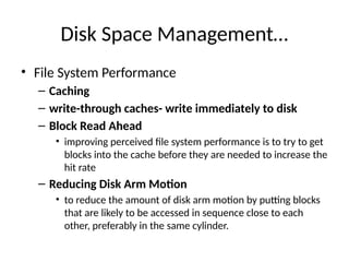 Disk Space Management…
• File System Performance
– Caching
– write-through caches- write immediately to disk
– Block Read Ahead
• improving perceived file system performance is to try to get
blocks into the cache before they are needed to increase the
hit rate
– Reducing Disk Arm Motion
• to reduce the amount of disk arm motion by putting blocks
that are likely to be accessed in sequence close to each
other, preferably in the same cylinder.
 