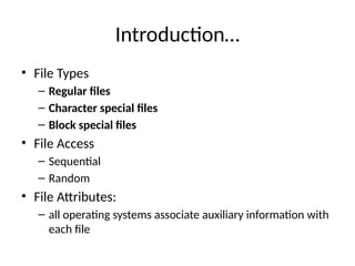 Introduction…
• File Types
– Regular files
– Character special files
– Block special files
• File Access
– Sequential
– Random
• File Attributes:
– all operating systems associate auxiliary information with
each file
 