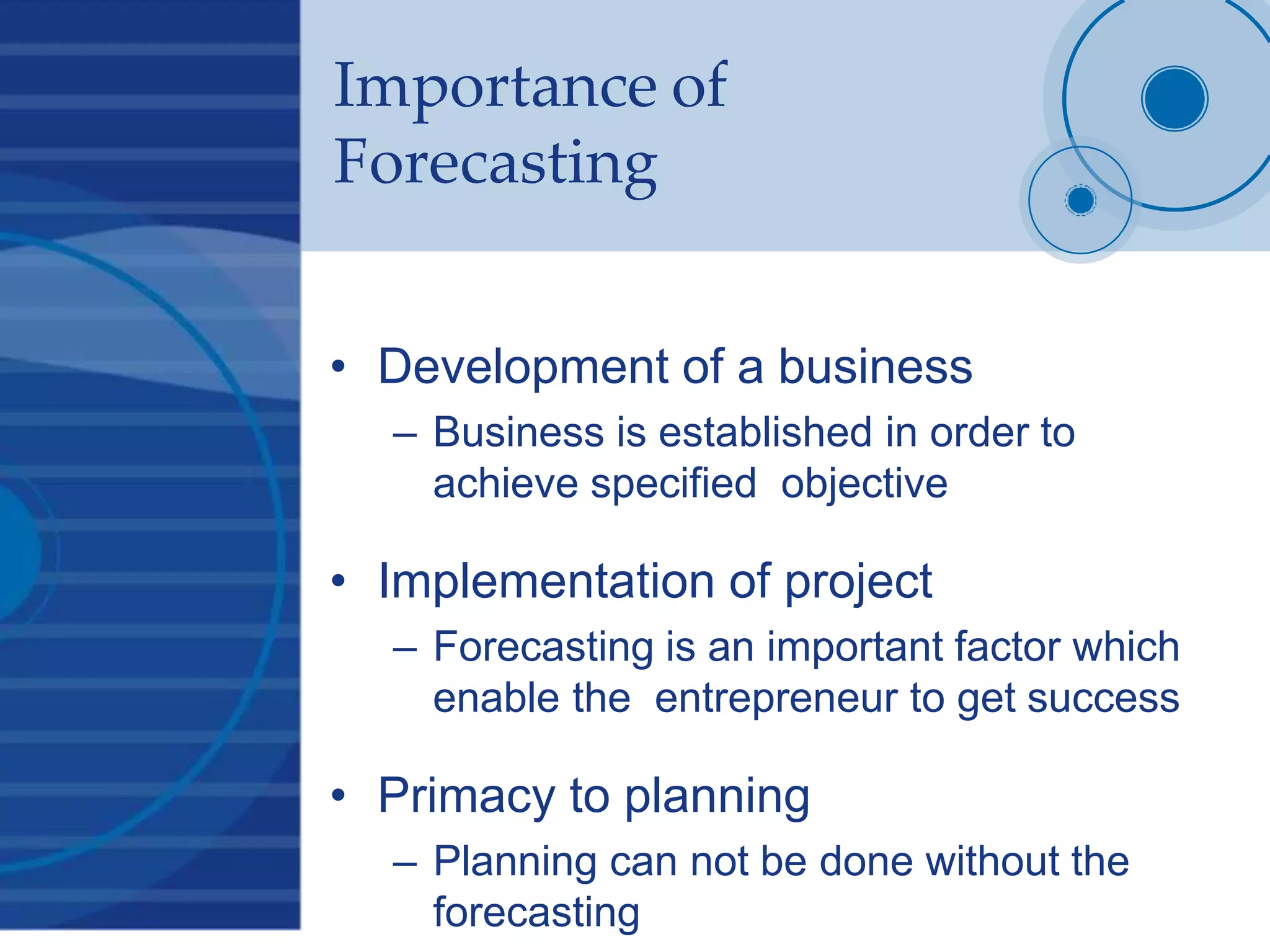Importance of
Forecasting
• Development of a business
– Business is established in order to
achieve specified objective
• Implementation of project
– Forecasting is an important factor which
enable the entrepreneur to get success
• Primacy to planning
– Planning can not be done without the
forecasting
 