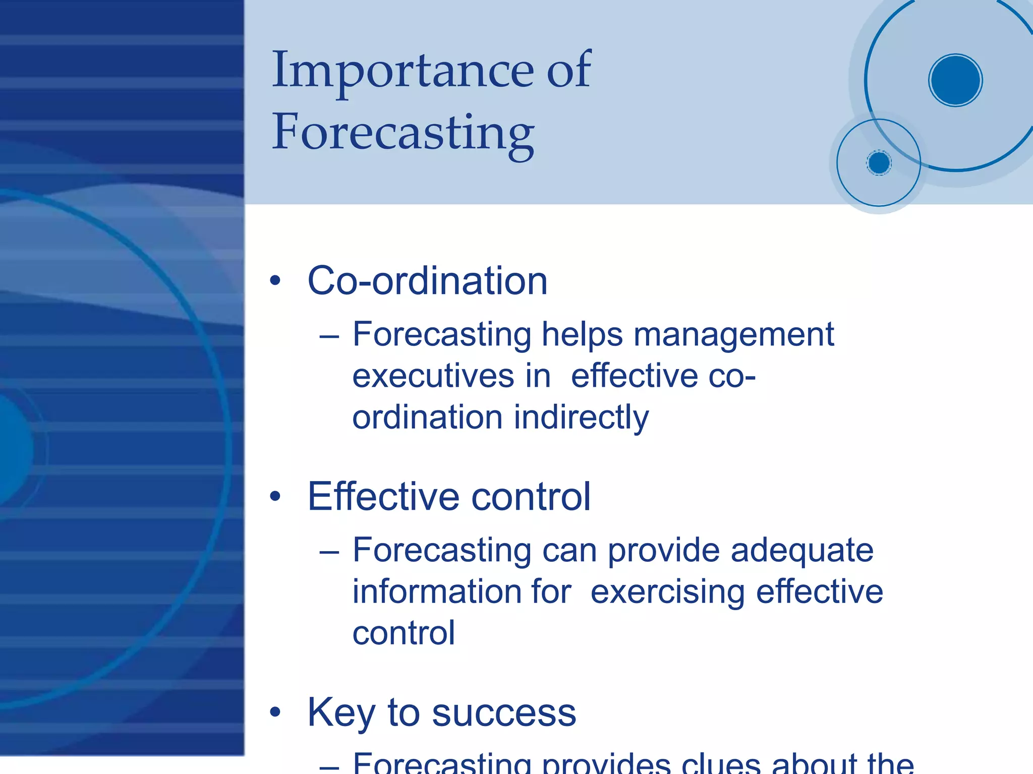Importance of
Forecasting
• Co-ordination
– Forecasting helps management
executives in effective co-
ordination indirectly
• Effective control
– Forecasting can provide adequate
information for exercising effective
control
• Key to success
 