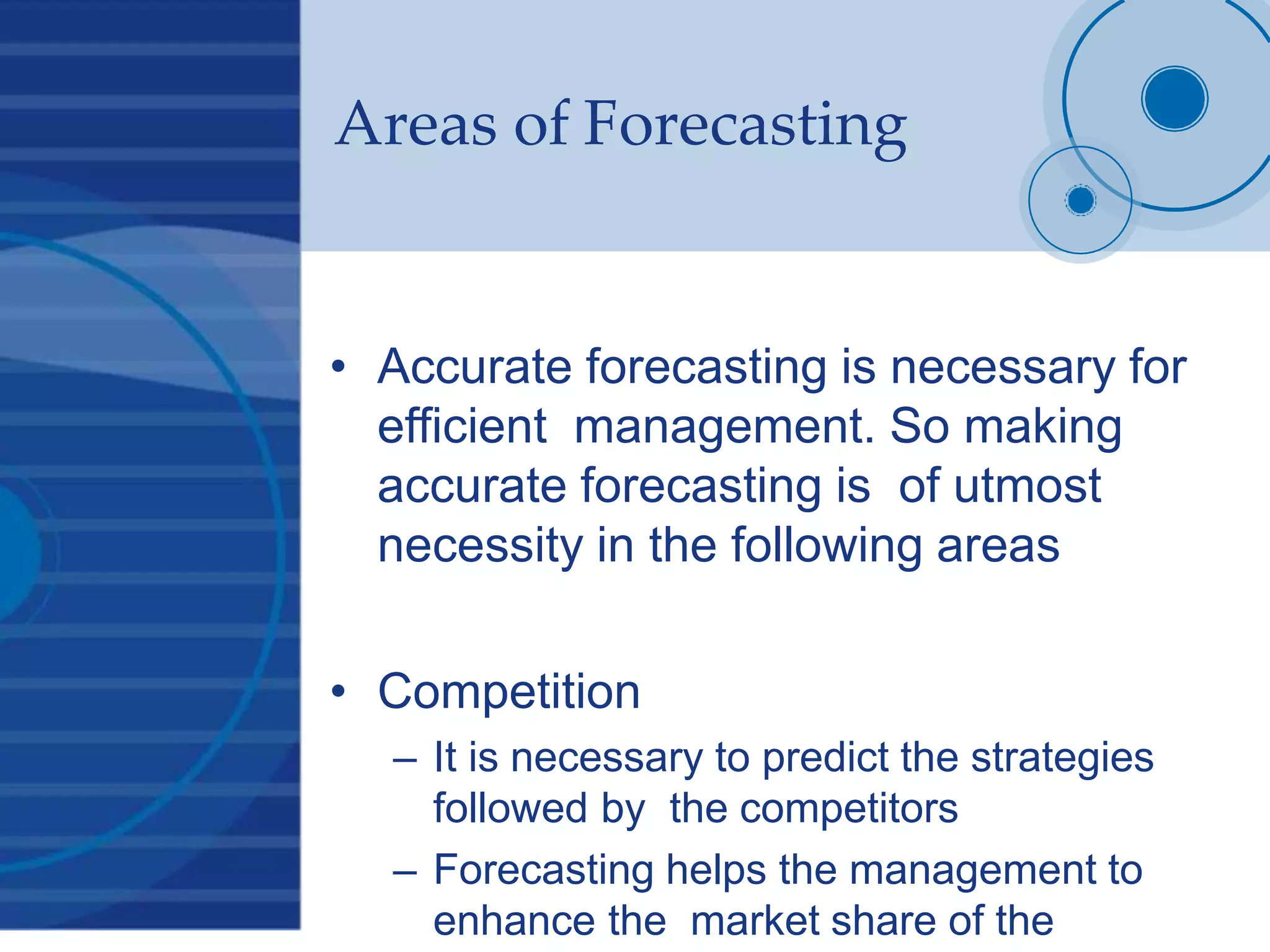 Areas of Forecasting
• Accurate forecasting is necessary for
efficient management. So making
accurate forecasting is of utmost
necessity in the following areas
• Competition
– It is necessary to predict the strategies
followed by the competitors
– Forecasting helps the management to
enhance the market share of the
 
