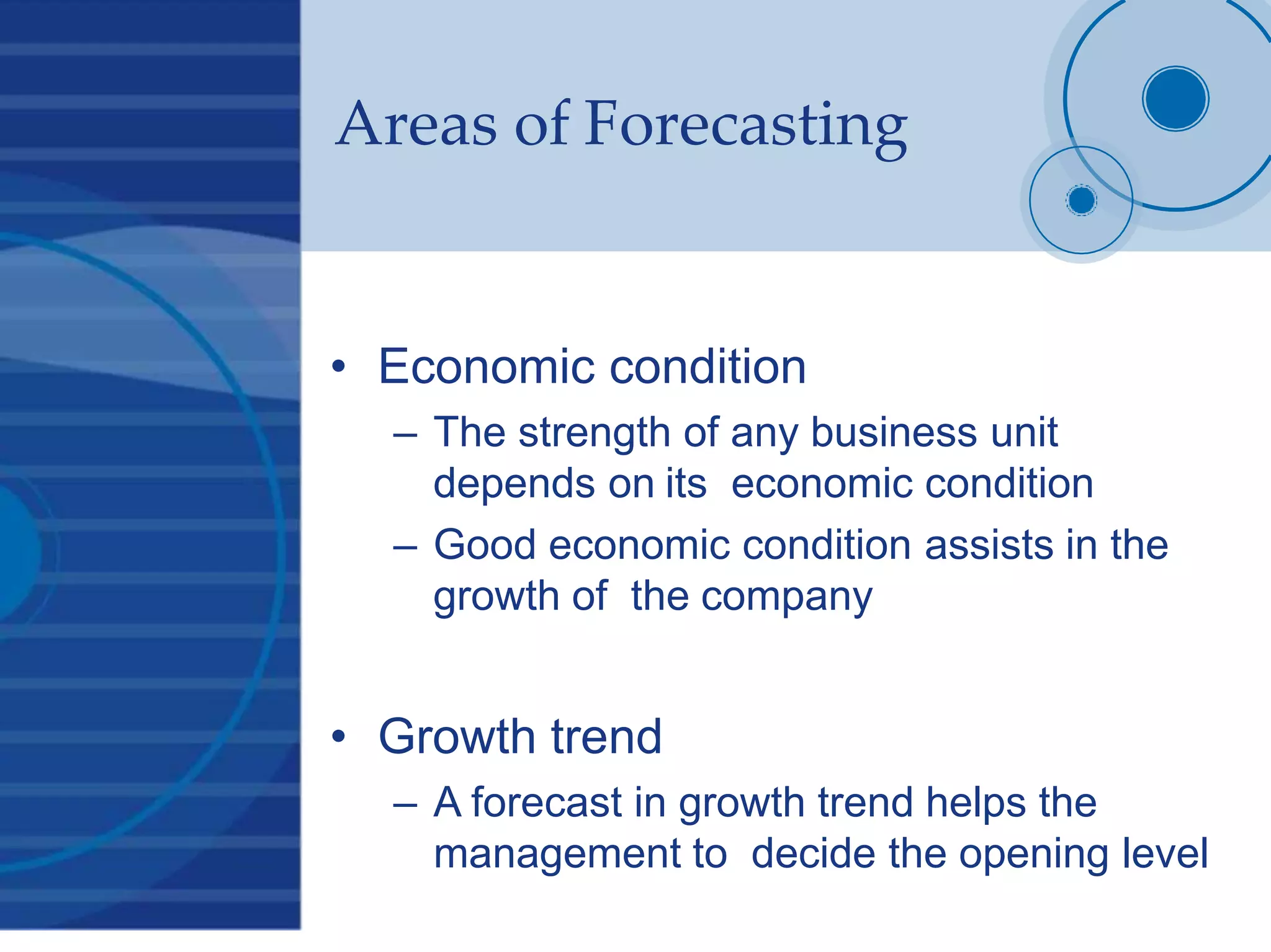 Areas of Forecasting
• Economic condition
– The strength of any business unit
depends on its economic condition
– Good economic condition assists in the
growth of the company
• Growth trend
– A forecast in growth trend helps the
management to decide the opening level
 
