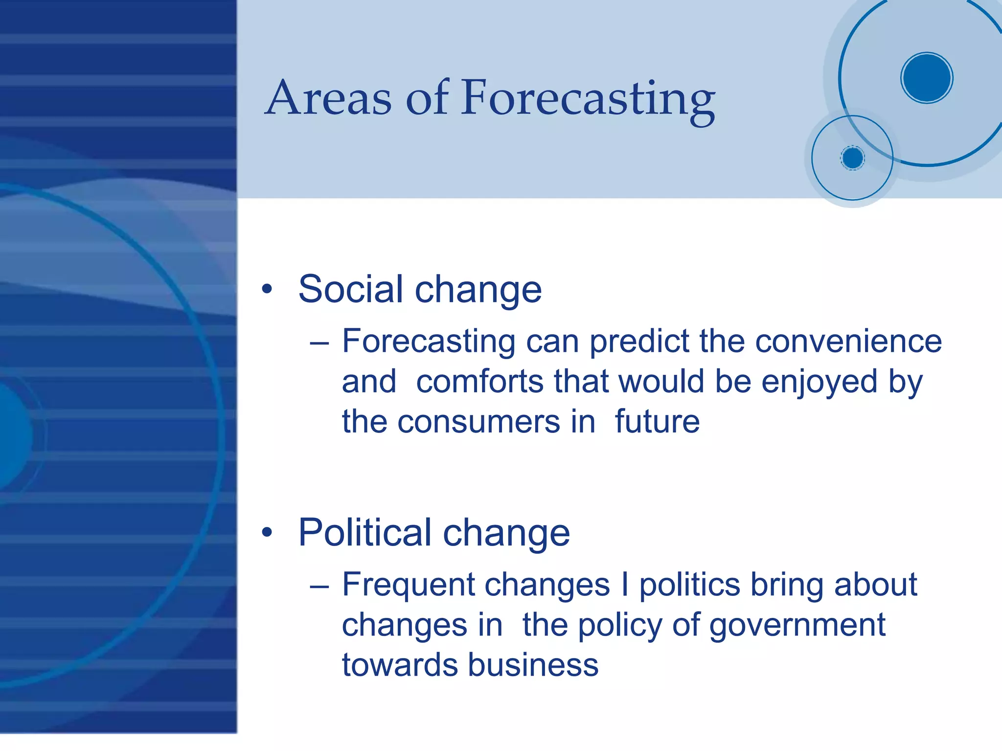 Areas of Forecasting
• Social change
– Forecasting can predict the convenience
and comforts that would be enjoyed by
the consumers in future
• Political change
– Frequent changes I politics bring about
changes in the policy of government
towards business
 