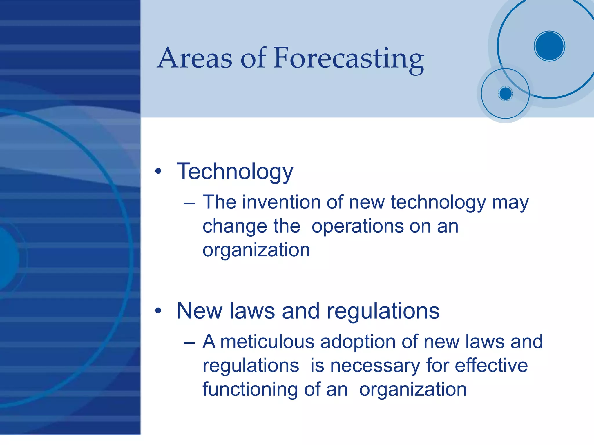 Areas of Forecasting
• Technology
– The invention of new technology may
change the operations on an
organization
• New laws and regulations
– A meticulous adoption of new laws and
regulations is necessary for effective
functioning of an organization
 