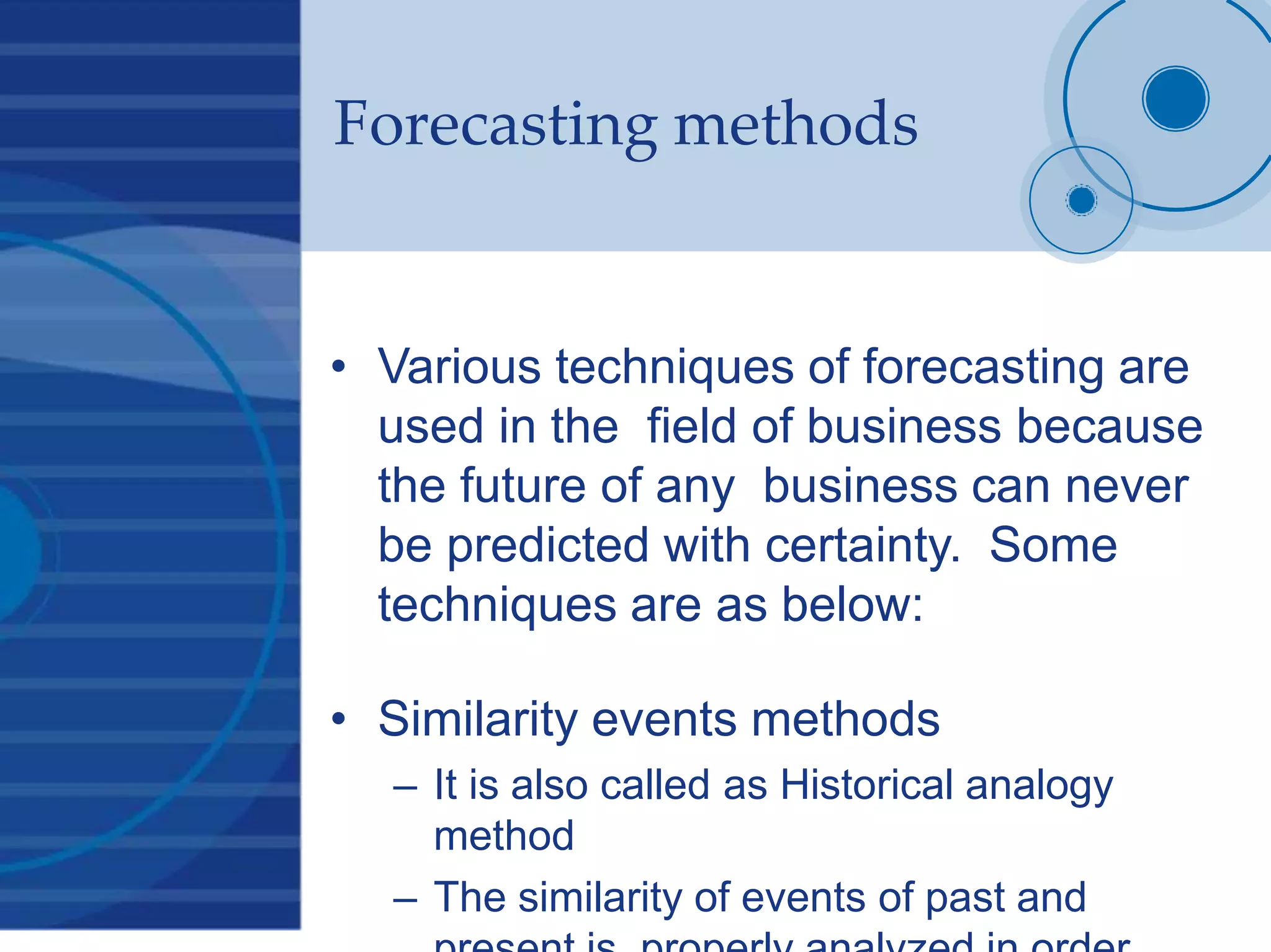 Forecasting methods
• Various techniques of forecasting are
used in the field of business because
the future of any business can never
be predicted with certainty. Some
techniques are as below:
• Similarity events methods
– It is also called as Historical analogy
method
– The similarity of events of past and
 