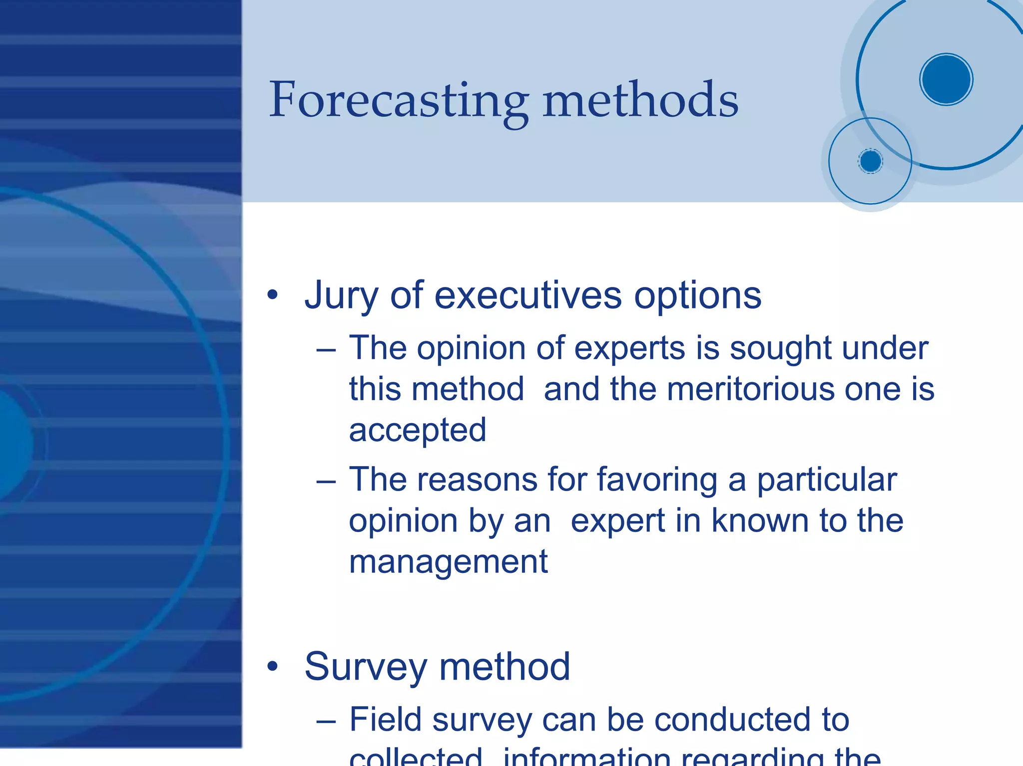 Forecasting methods
• Jury of executives options
– The opinion of experts is sought under
this method and the meritorious one is
accepted
– The reasons for favoring a particular
opinion by an expert in known to the
management
• Survey method
– Field survey can be conducted to
 