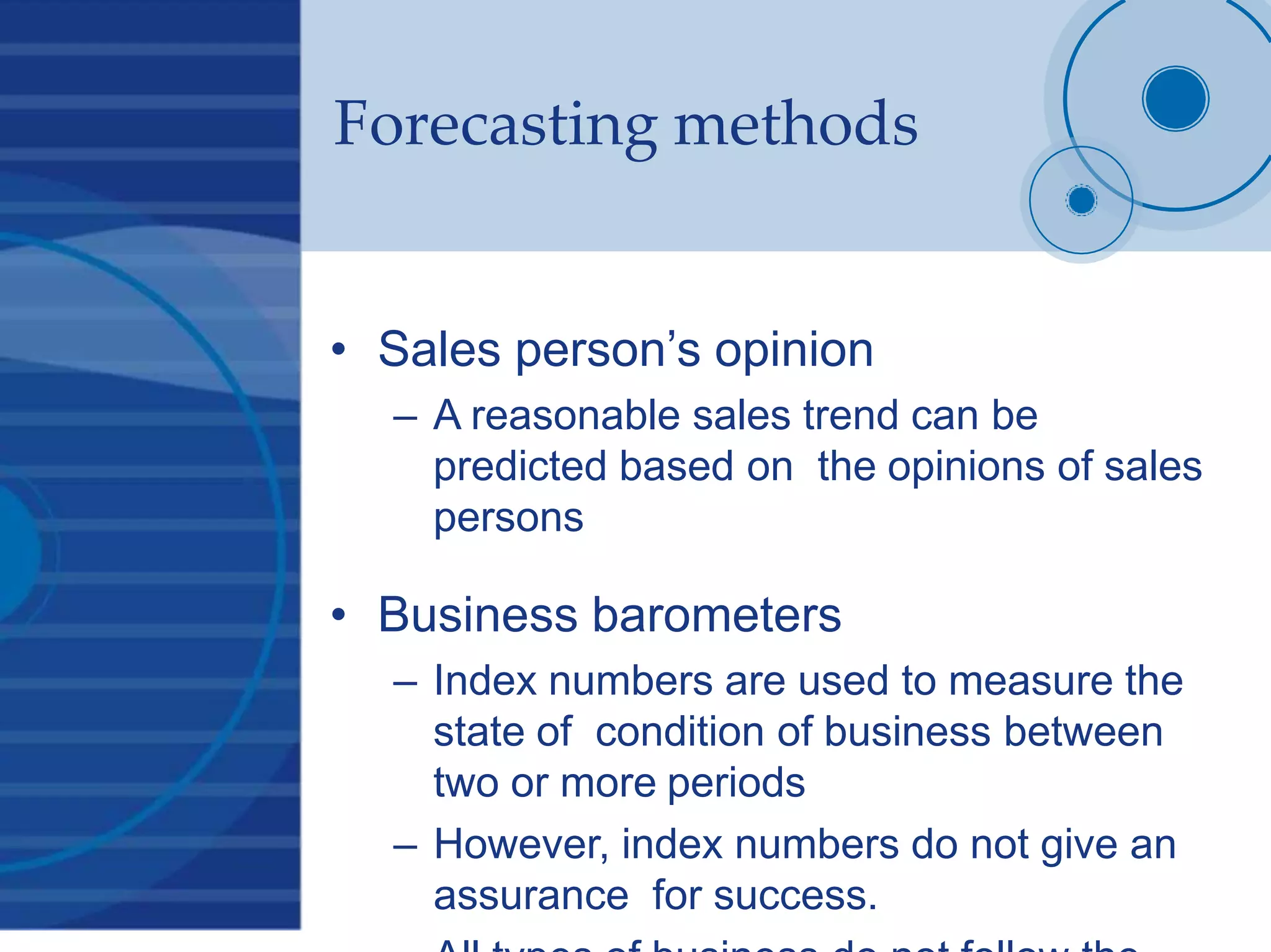 Forecasting methods
• Sales person’s opinion
– A reasonable sales trend can be
predicted based on the opinions of sales
persons
• Business barometers
– Index numbers are used to measure the
state of condition of business between
two or more periods
– However, index numbers do not give an
assurance for success.
 