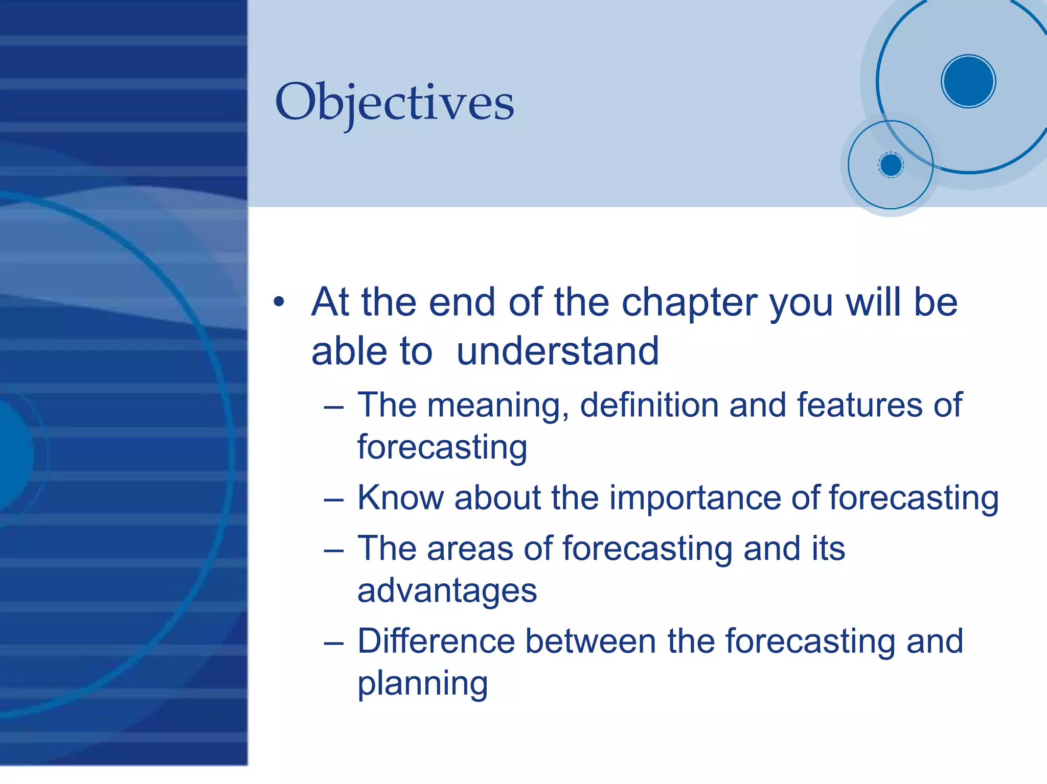 Objectives
• At the end of the chapter you will be
able to understand
– The meaning, definition and features of
forecasting
– Know about the importance of forecasting
– The areas of forecasting and its
advantages
– Difference between the forecasting and
planning
 