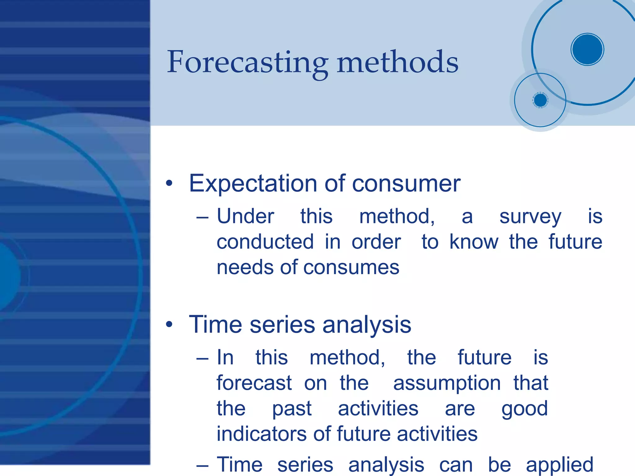 Forecasting methods
• Expectation of consumer
– Under this method, a survey is
conducted in order to know the future
needs of consumes
• Time series analysis
– In this method, the future is
forecast on the assumption that
the past activities are good
indicators of future activities
– Time series analysis can be applied
 