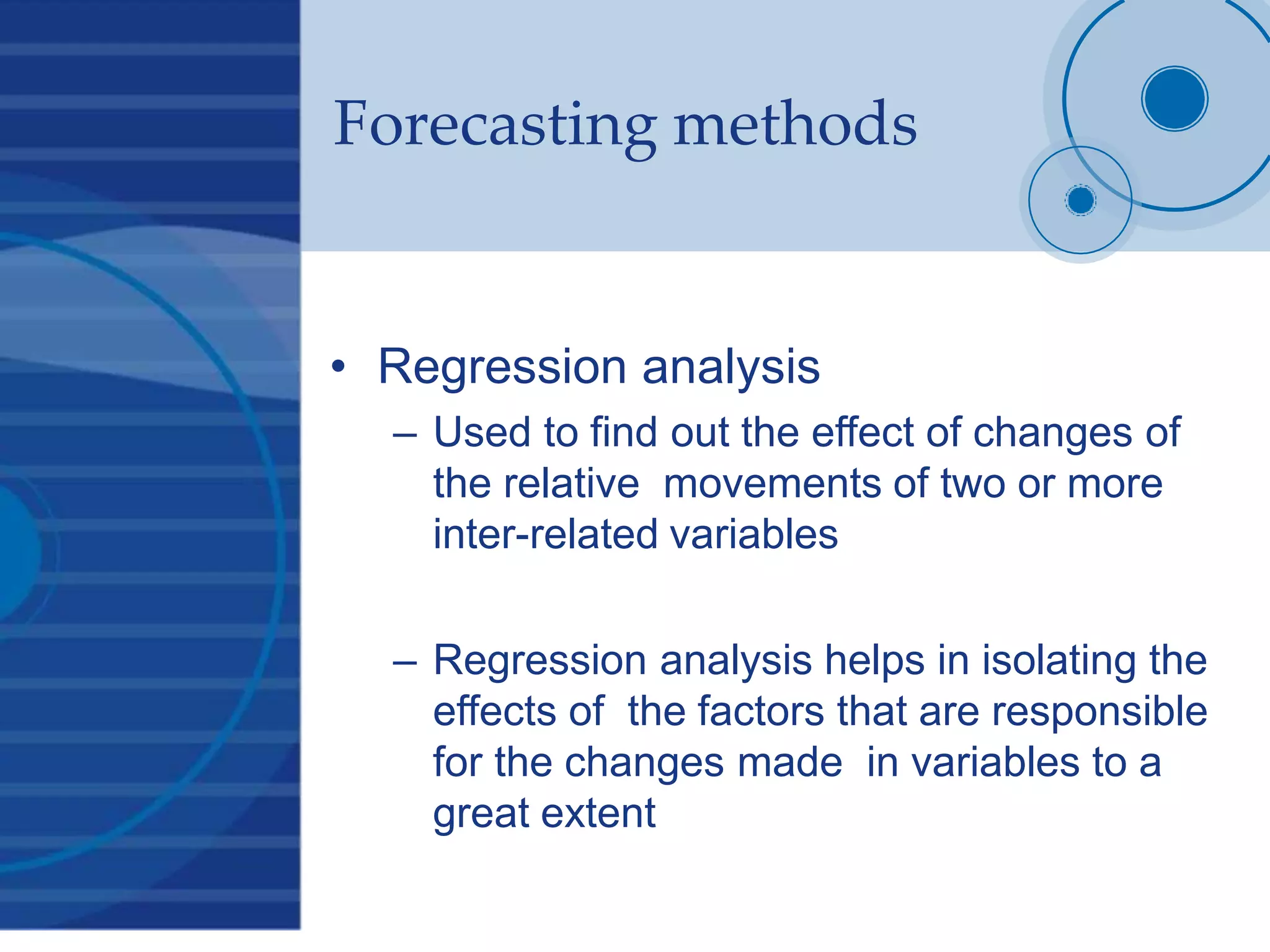Forecasting methods
• Regression analysis
– Used to find out the effect of changes of
the relative movements of two or more
inter-related variables
– Regression analysis helps in isolating the
effects of the factors that are responsible
for the changes made in variables to a
great extent
 
