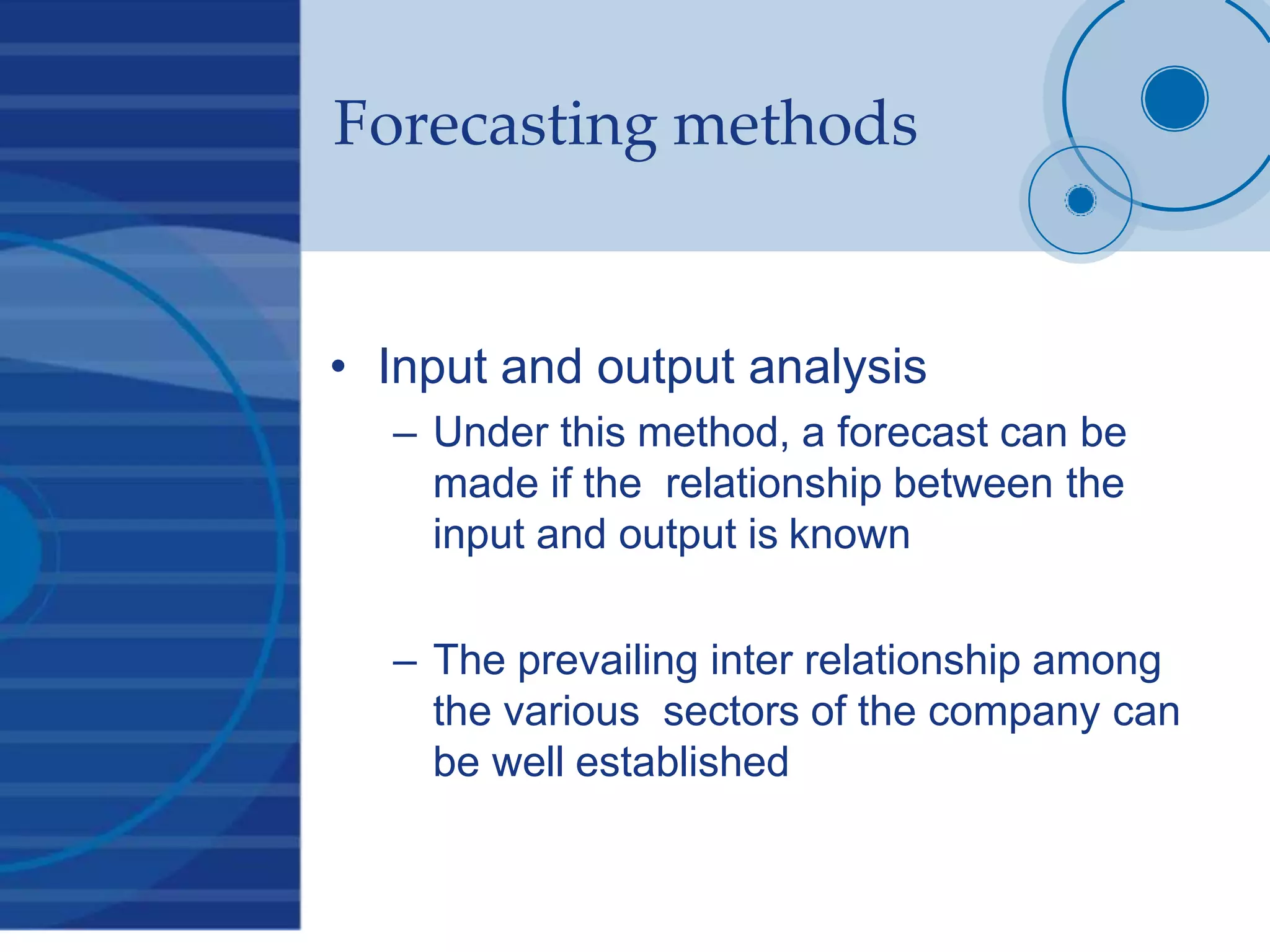 Forecasting methods
• Input and output analysis
– Under this method, a forecast can be
made if the relationship between the
input and output is known
– The prevailing inter relationship among
the various sectors of the company can
be well established
 