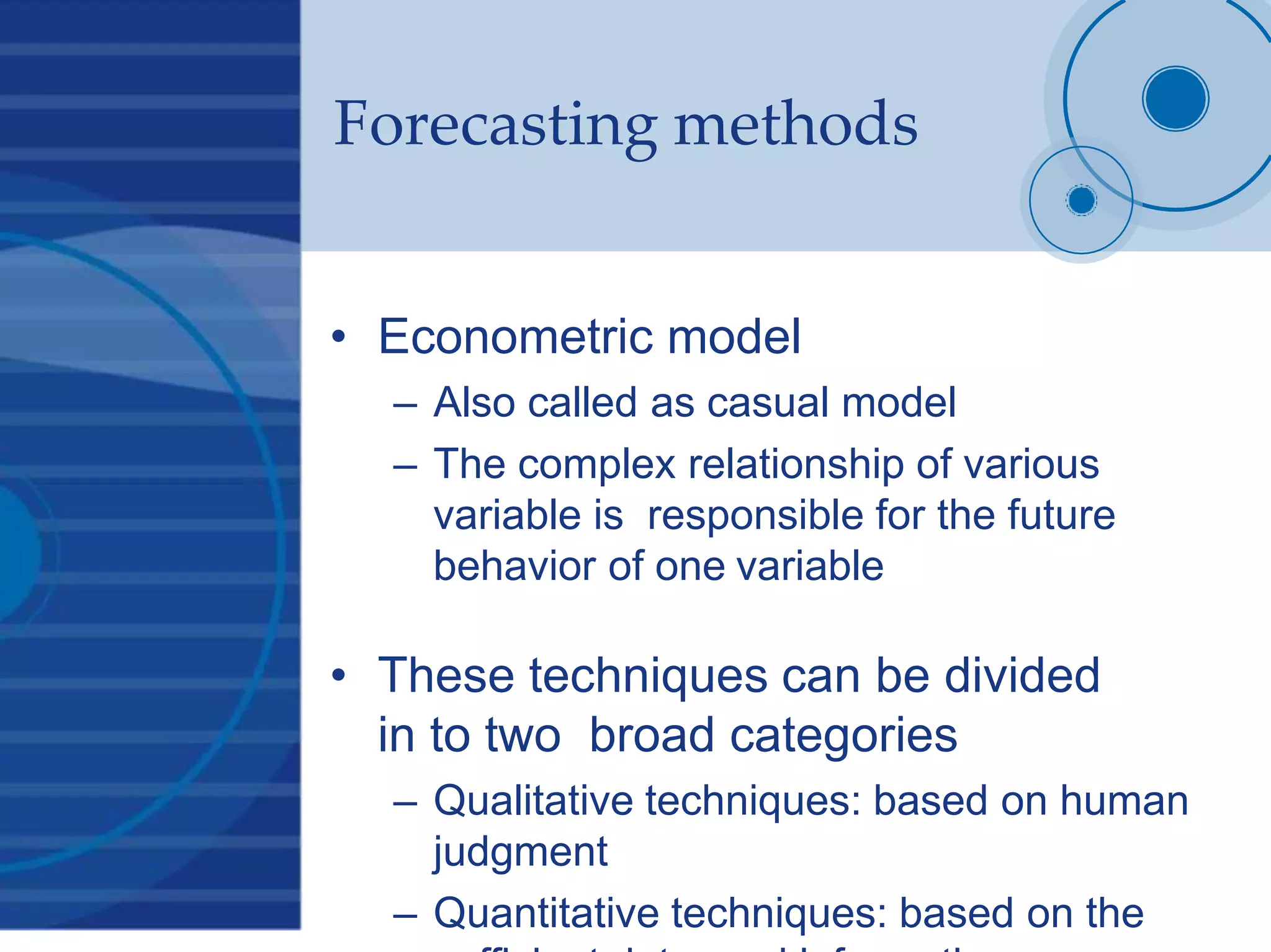 Forecasting methods
• Econometric model
– Also called as casual model
– The complex relationship of various
variable is responsible for the future
behavior of one variable
• These techniques can be divided
in to two broad categories
– Qualitative techniques: based on human
judgment
– Quantitative techniques: based on the
 