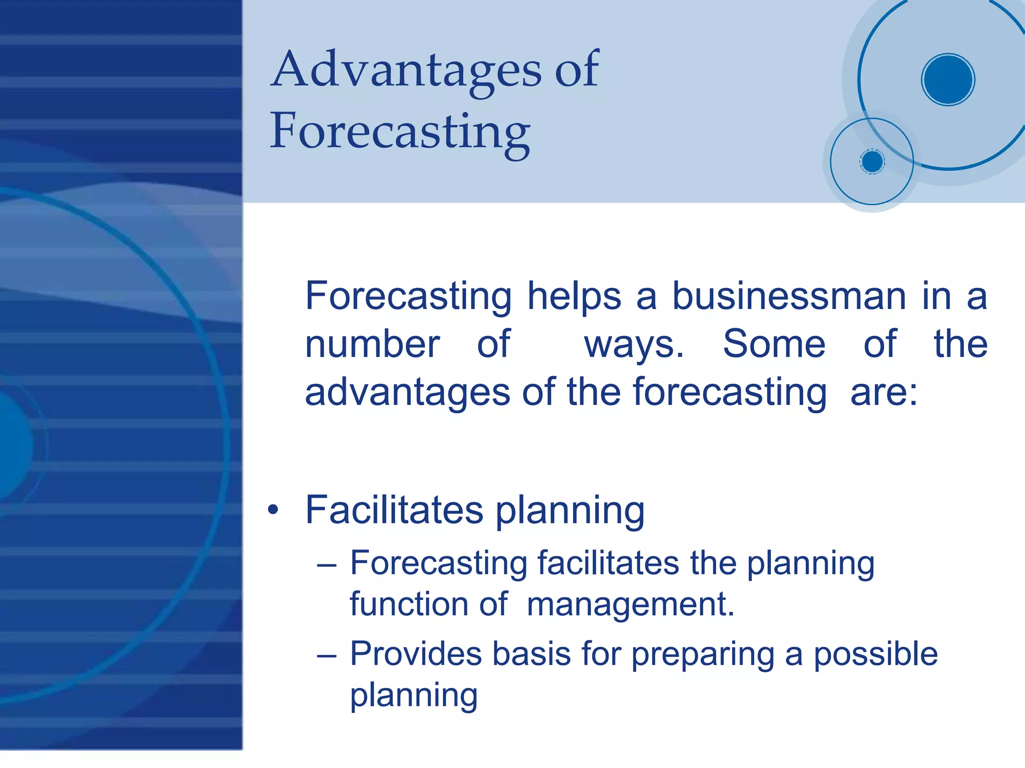 Advantages of
Forecasting
Forecasting helps a businessman in a
number of ways. Some of the
advantages of the forecasting are:
• Facilitates planning
– Forecasting facilitates the planning
function of management.
– Provides basis for preparing a possible
planning
 