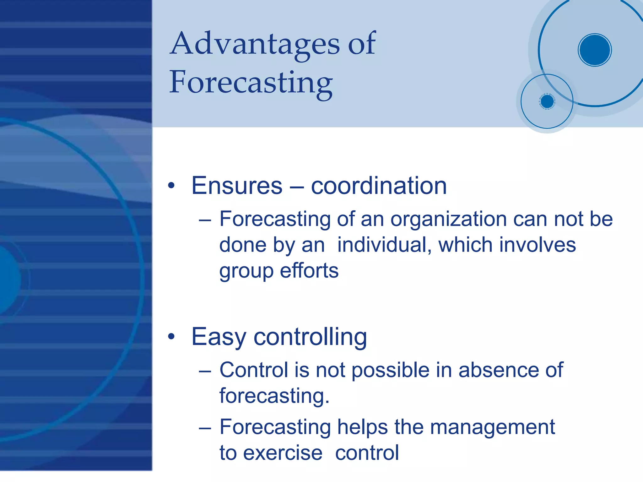 Advantages of
Forecasting
• Ensures – coordination
– Forecasting of an organization can not be
done by an individual, which involves
group efforts
• Easy controlling
– Control is not possible in absence of
forecasting.
– Forecasting helps the management
to exercise control
 