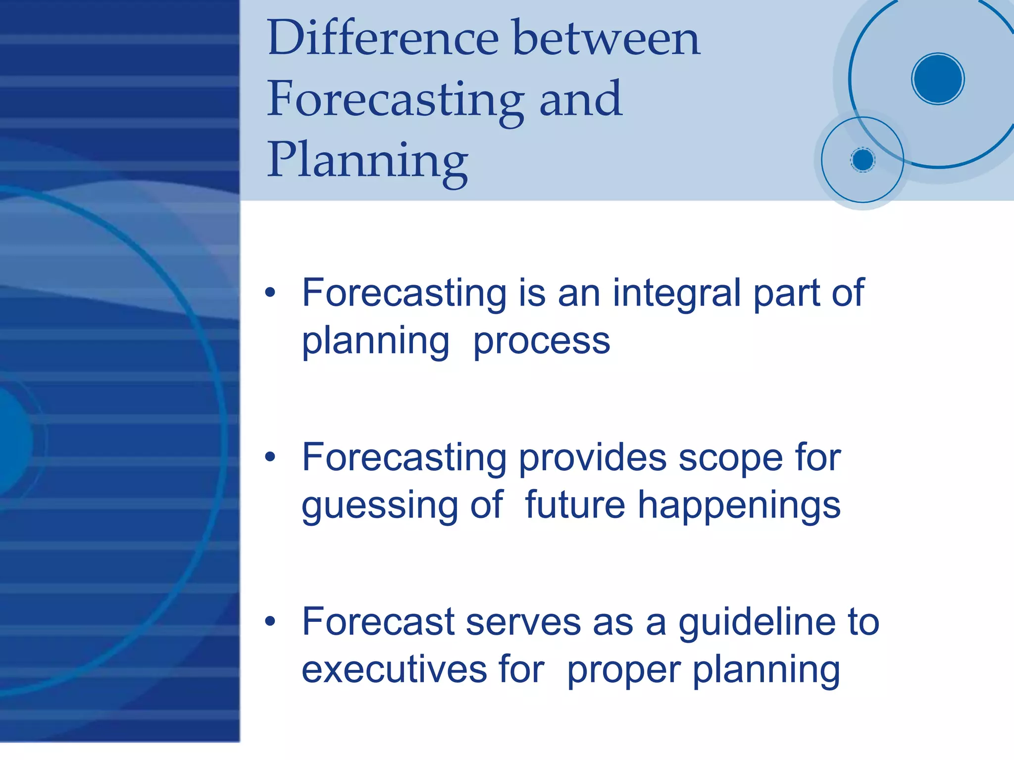 Difference between
Forecasting and
Planning
• Forecasting is an integral part of
planning process
• Forecasting provides scope for
guessing of future happenings
• Forecast serves as a guideline to
executives for proper planning
 