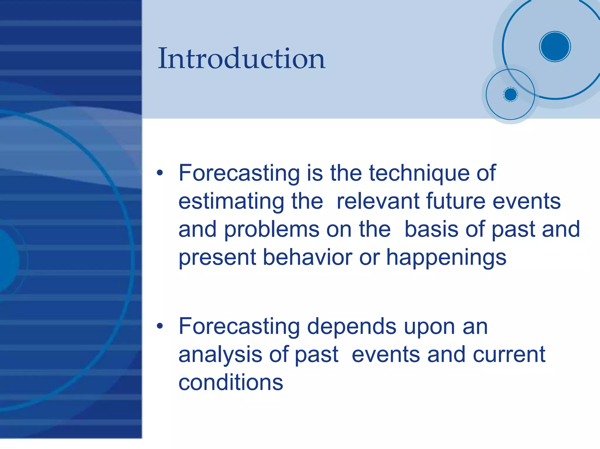 Introduction
• Forecasting is the technique of
estimating the relevant future events
and problems on the basis of past and
present behavior or happenings
• Forecasting depends upon an
analysis of past events and current
conditions
 