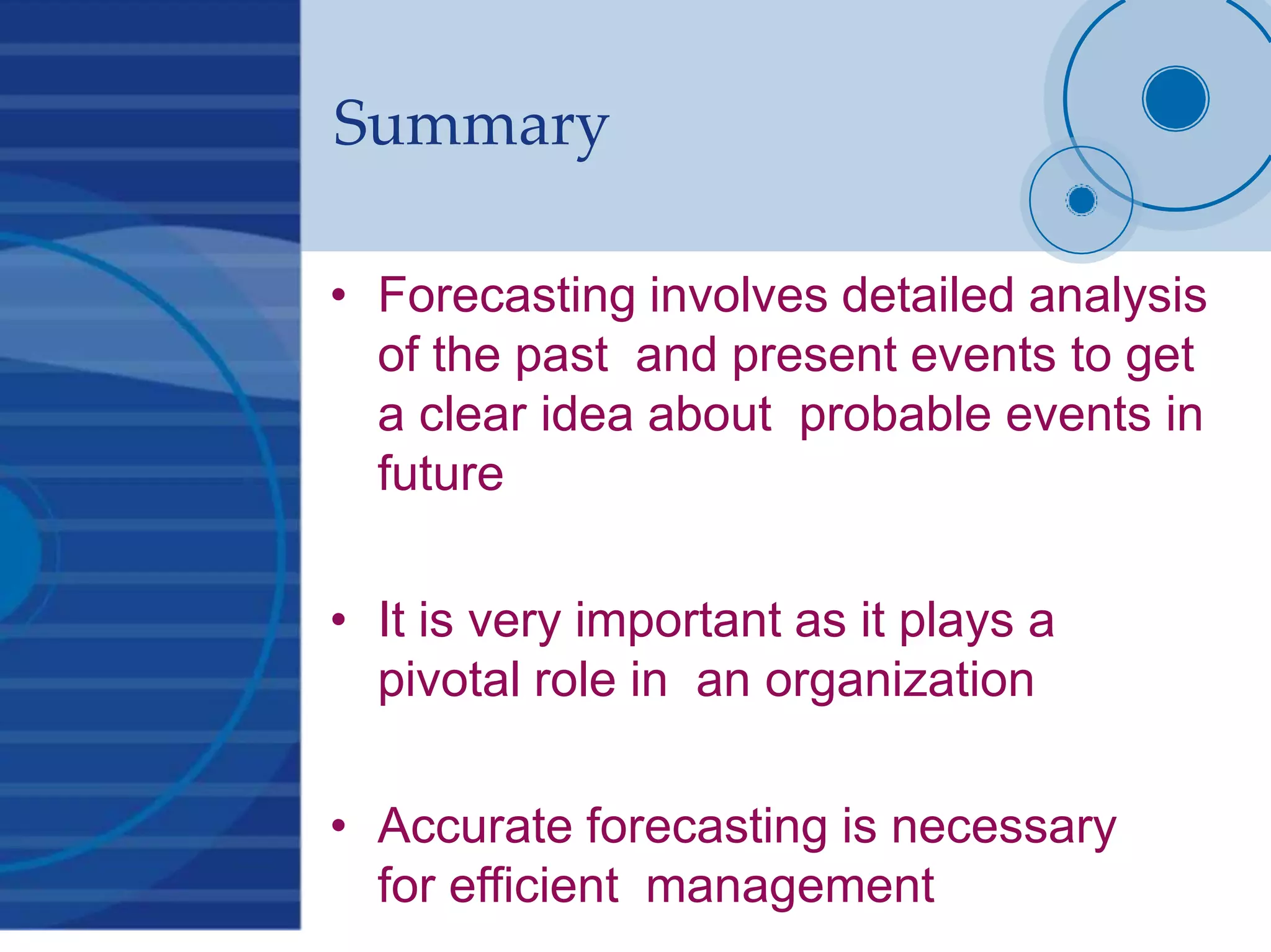 Summary
• Forecasting involves detailed analysis
of the past and present events to get
a clear idea about probable events in
future
• It is very important as it plays a
pivotal role in an organization
• Accurate forecasting is necessary
for efficient management
 