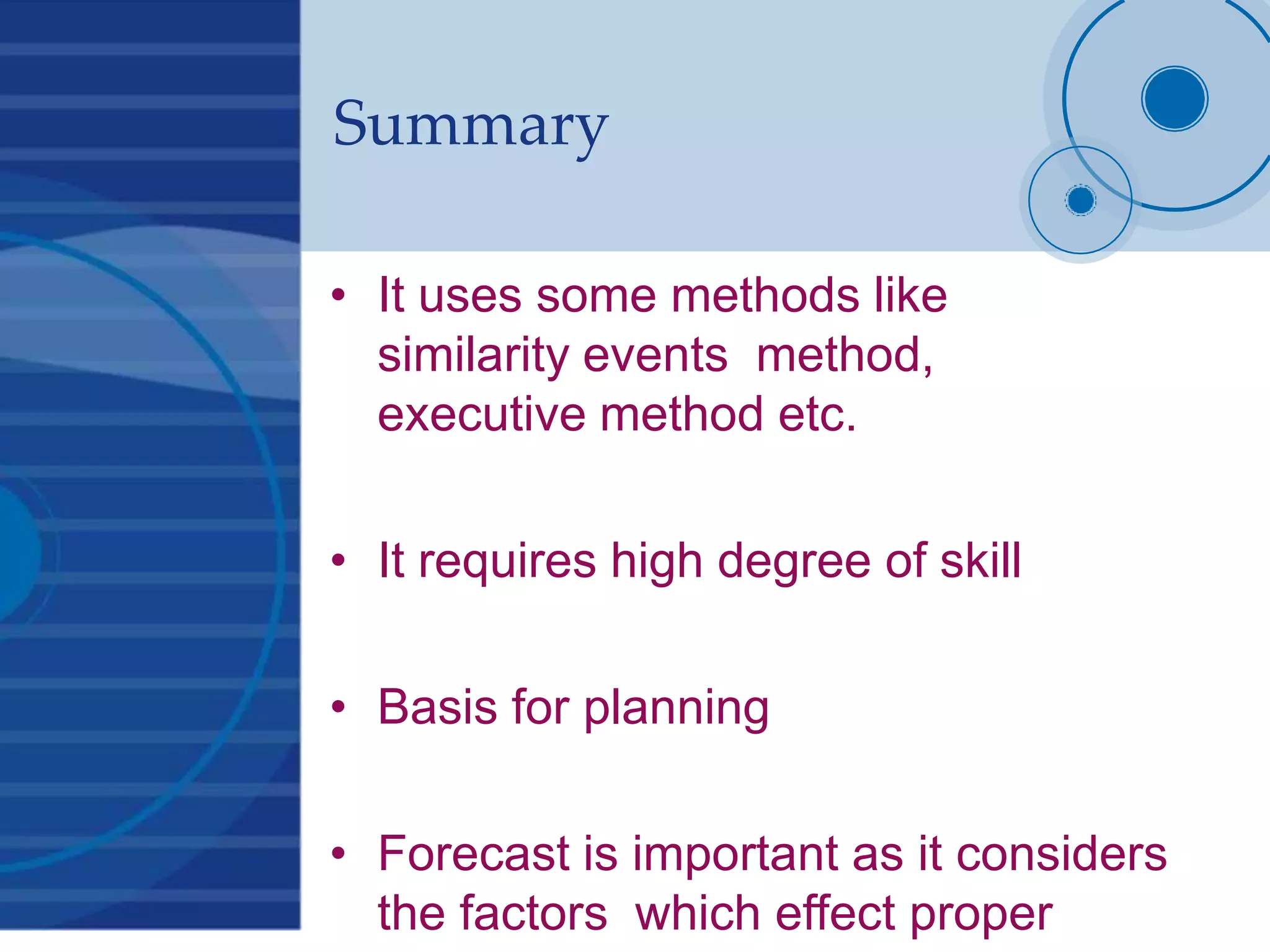 Summary
• It uses some methods like
similarity events method,
executive method etc.
• It requires high degree of skill
• Basis for planning
• Forecast is important as it considers
the factors which effect proper
 