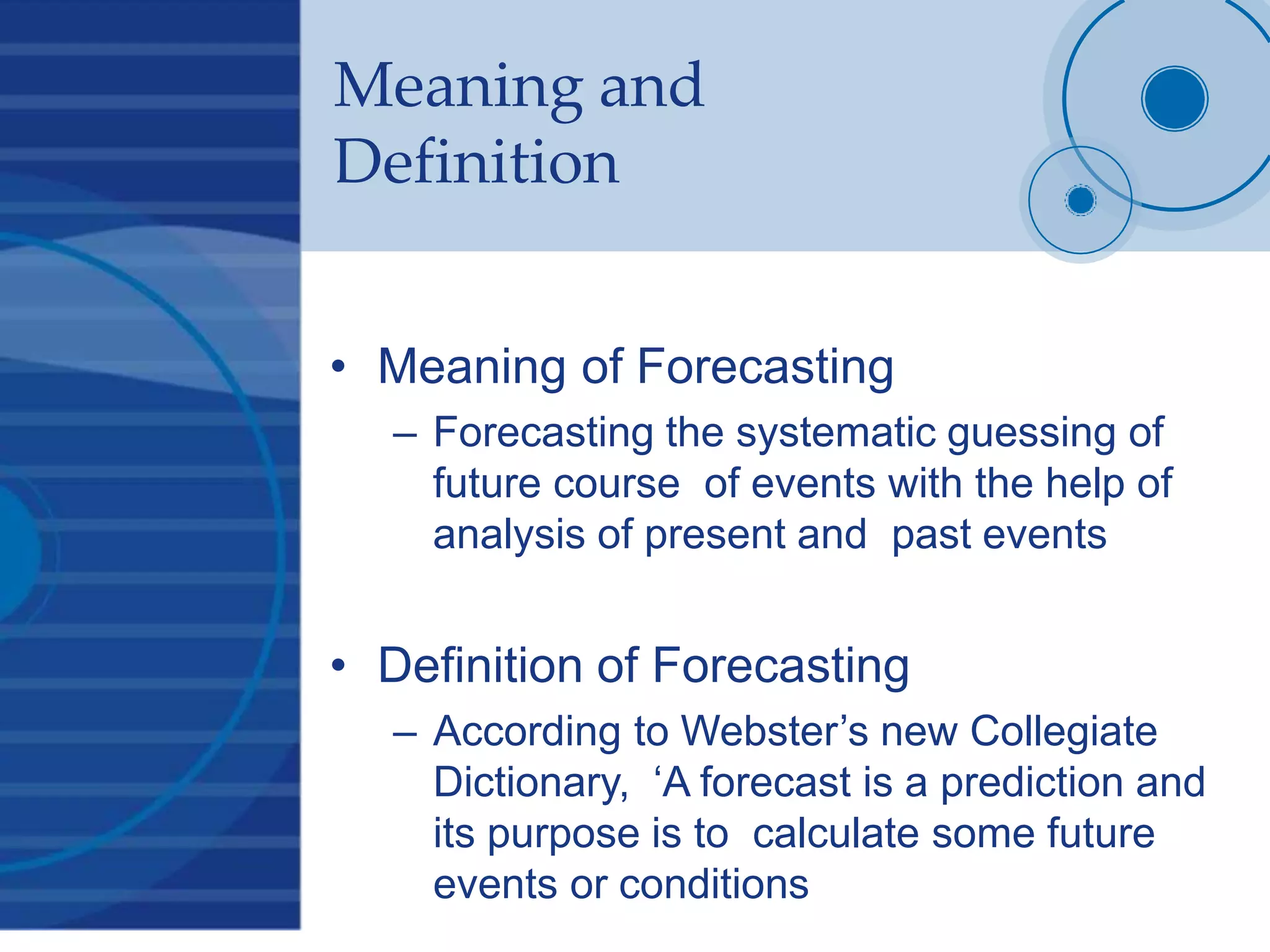 Meaning and
Definition
• Meaning of Forecasting
– Forecasting the systematic guessing of
future course of events with the help of
analysis of present and past events
• Definition of Forecasting
– According to Webster’s new Collegiate
Dictionary, ‘A forecast is a prediction and
its purpose is to calculate some future
events or conditions
 