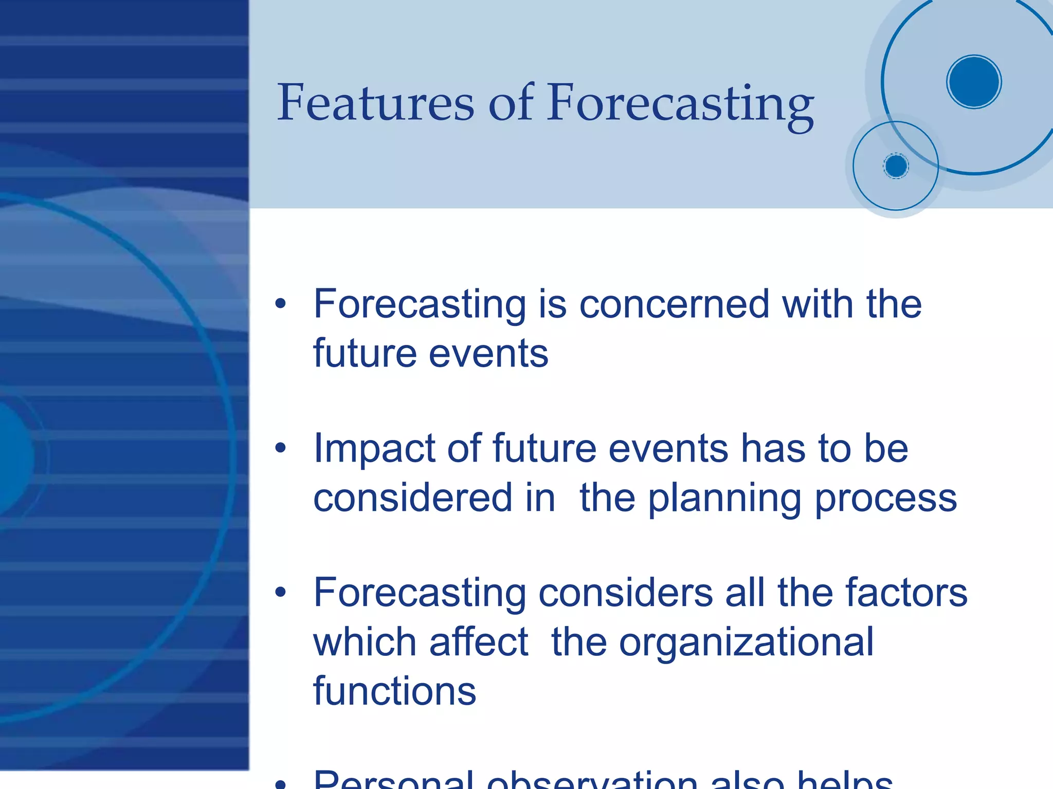 Features of Forecasting
• Forecasting is concerned with the
future events
• Impact of future events has to be
considered in the planning process
• Forecasting considers all the factors
which affect the organizational
functions
 