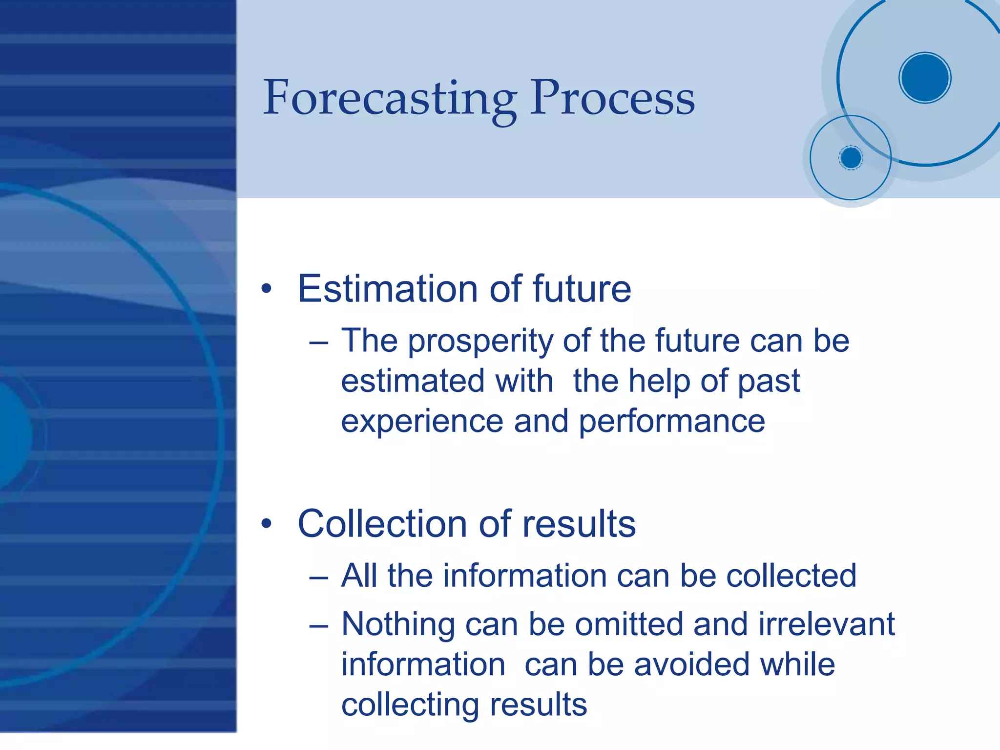 Forecasting Process
• Estimation of future
– The prosperity of the future can be
estimated with the help of past
experience and performance
• Collection of results
– All the information can be collected
– Nothing can be omitted and irrelevant
information can be avoided while
collecting results
 
