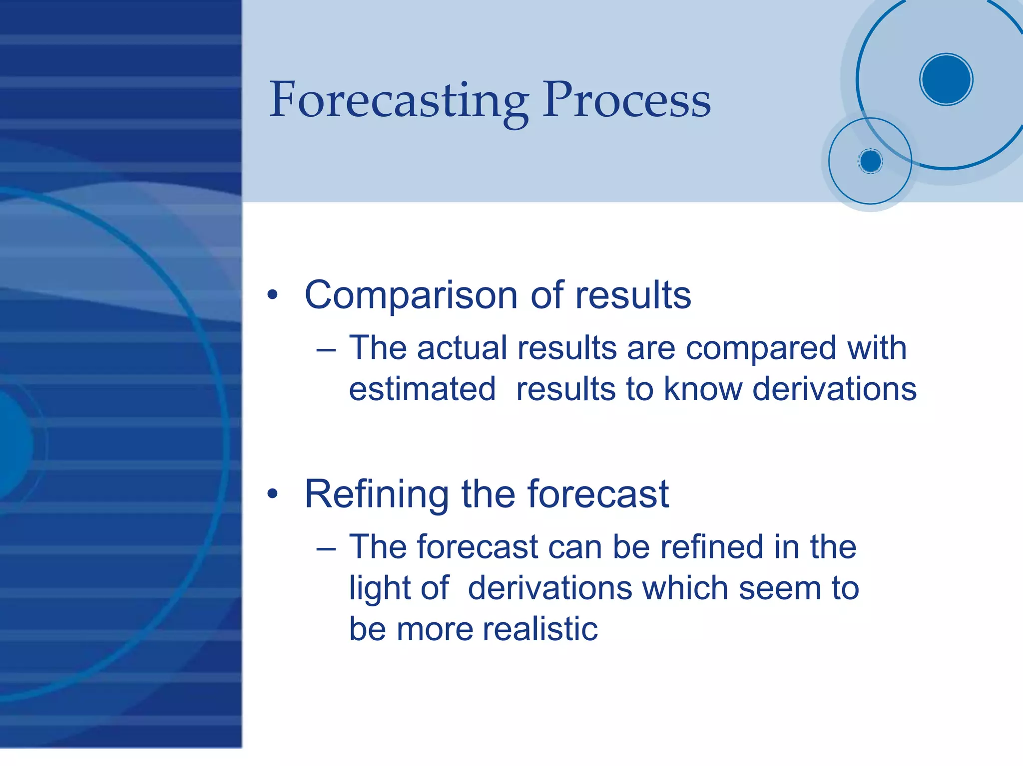 Forecasting Process
• Comparison of results
– The actual results are compared with
estimated results to know derivations
• Refining the forecast
– The forecast can be refined in the
light of derivations which seem to
be more realistic
 