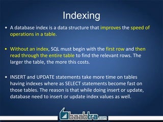 Indexing
• A database index is a data structure that improves the speed of
operations in a table.
• Without an index, SQL must begin with the first row and then
read through the entire table to find the relevant rows. The
larger the table, the more this costs.
• INSERT and UPDATE statements take more time on tables
having indexes where as SELECT statements become fast on
those tables. The reason is that while doing insert or update,
database need to insert or update index values as well.
 