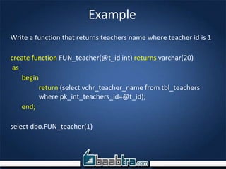Example
Write a function that returns teachers name where teacher id is 1
create function FUN_teacher(@t_id int) returns varchar(20)
as
begin
return (select vchr_teacher_name from tbl_teachers
where pk_int_teachers_id=@t_id);
end;
select dbo.FUN_teacher(1)
 