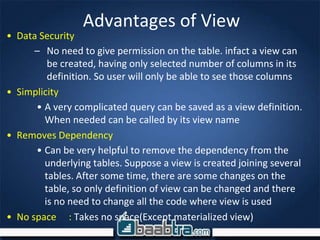 Advantages of View
• Data Security
– No need to give permission on the table. infact a view can
be created, having only selected number of columns in its
definition. So user will only be able to see those columns
• Simplicity
• A very complicated query can be saved as a view definition.
When needed can be called by its view name
• Removes Dependency
• Can be very helpful to remove the dependency from the
underlying tables. Suppose a view is created joining several
tables. After some time, there are some changes on the
table, so only definition of view can be changed and there
is no need to change all the code where view is used
• No space : Takes no space(Except materialized view)
 
