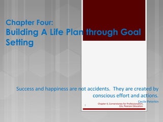 Chapter Four:
Building A Life Plan through Goal
Setting
Success and happiness are not accidents. They are created by
conscious effort and actions.
Cecile Peterkin
Chapter 4, Cornerstones for Professionalism,
2/e, Pearson Education1
 