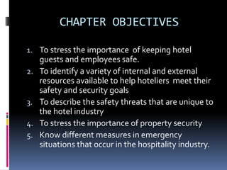 CHAPTER OBJECTIVES 
1. To stress the importance of keeping hotel 
guests and employees safe. 
2. To identify a variety of internal and external 
resources available to help hoteliers meet their 
safety and security goals 
3. To describe the safety threats that are unique to 
the hotel industry 
4. To stress the importance of property security 
5. Know different measures in emergency 
situations that occur in the hospitality industry. 
 