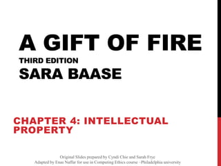 A GIFT OF FIRE
THIRD EDITION
SARA BAASE
CHAPTER 4: INTELLECTUAL
PROPERTY
Slides prepared by Cyndi Chie and Sarah Frye (and Liam
Keliher)
Original Slides prepared by Cyndi Chie and Sarah Frye
Adapted by Enas Naffar for use in Computing Ethics course –Philadelphia university
 