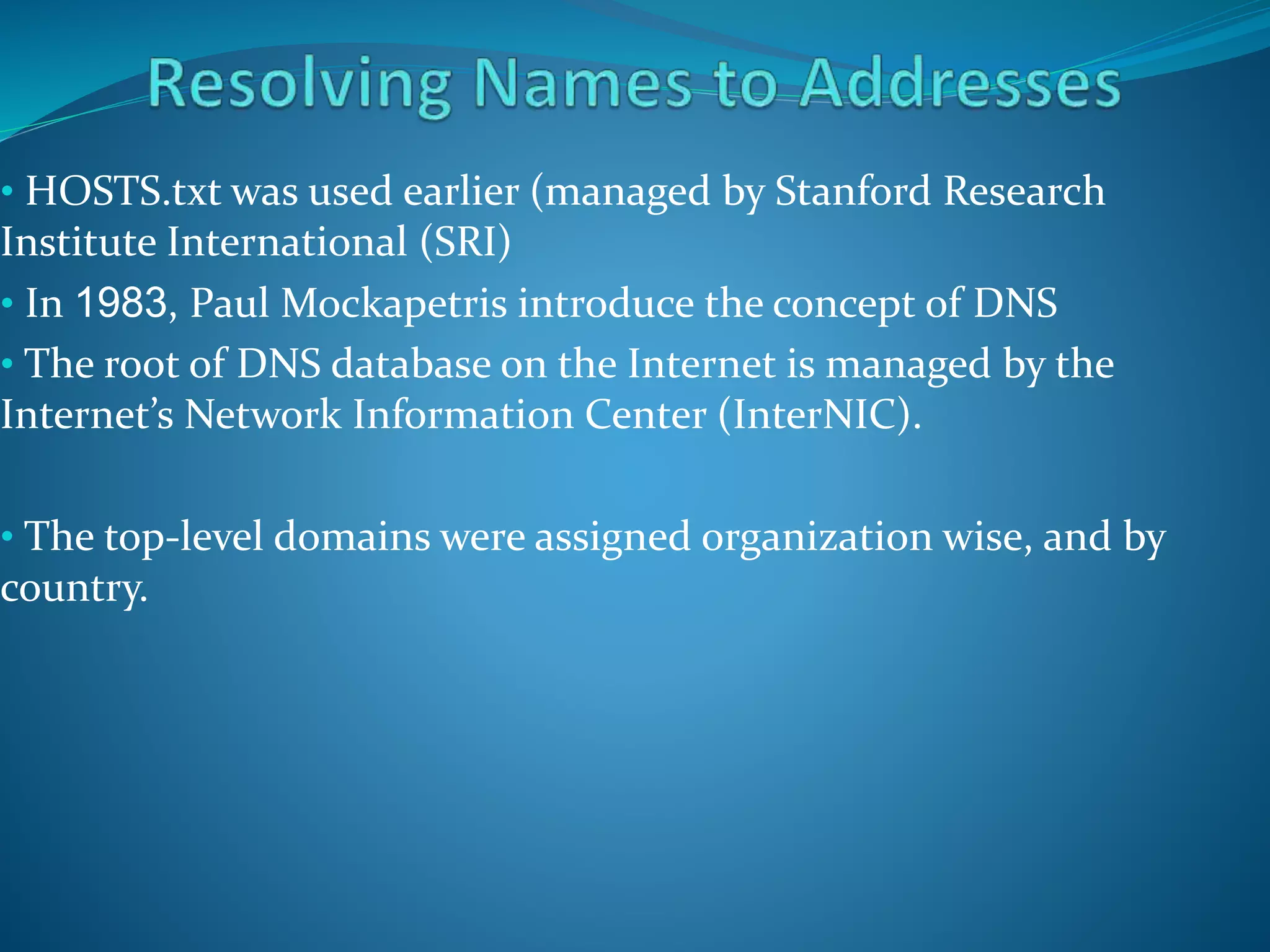 • HOSTS.txt was used earlier (managed by Stanford Research
Institute International (SRI)
• In 1983, Paul Mockapetris introduce the concept of DNS
• The root of DNS database on the Internet is managed by the
Internet’s Network Information Center (InterNIC).
• The top-level domains were assigned organization wise, and by
country.
 