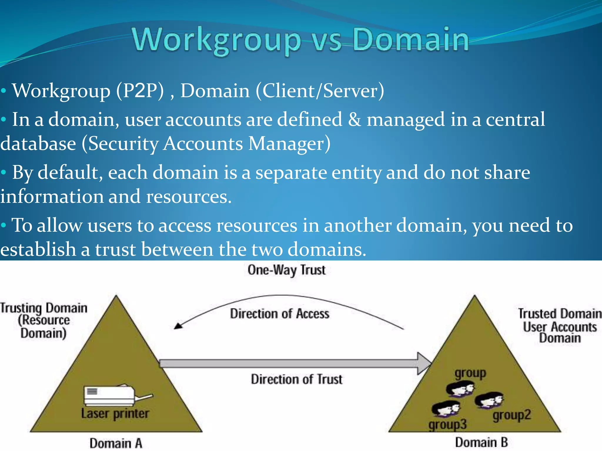 • Workgroup (P2P) , Domain (Client/Server)
• In a domain, user accounts are defined & managed in a central
database (Security Accounts Manager)
• By default, each domain is a separate entity and do not share
information and resources.
• To allow users to access resources in another domain, you need to
establish a trust between the two domains.
 