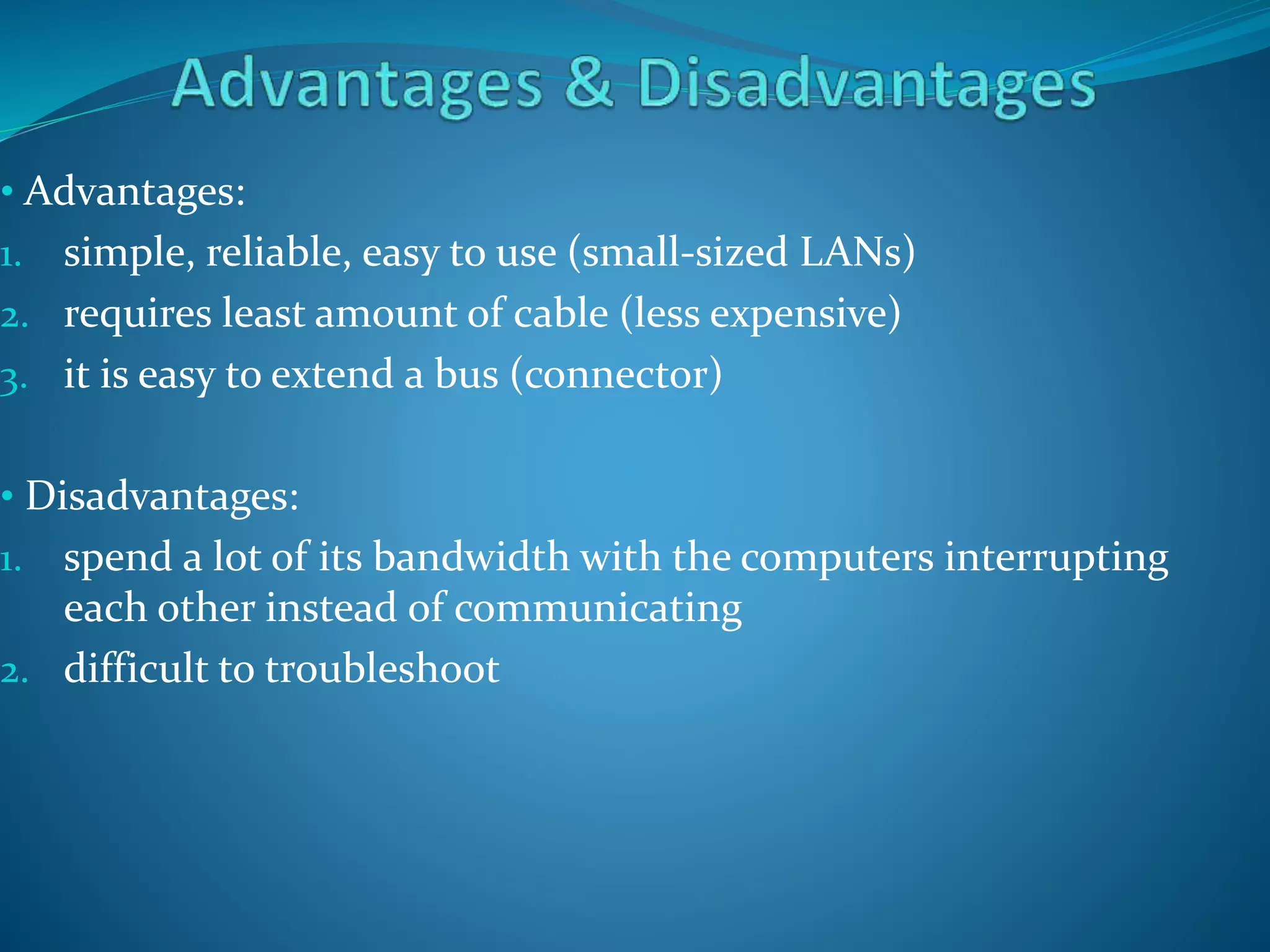 • Advantages:
1. simple, reliable, easy to use (small-sized LANs)
2. requires least amount of cable (less expensive)
3. it is easy to extend a bus (connector)
• Disadvantages:
1. spend a lot of its bandwidth with the computers interrupting
each other instead of communicating
2. difficult to troubleshoot
 