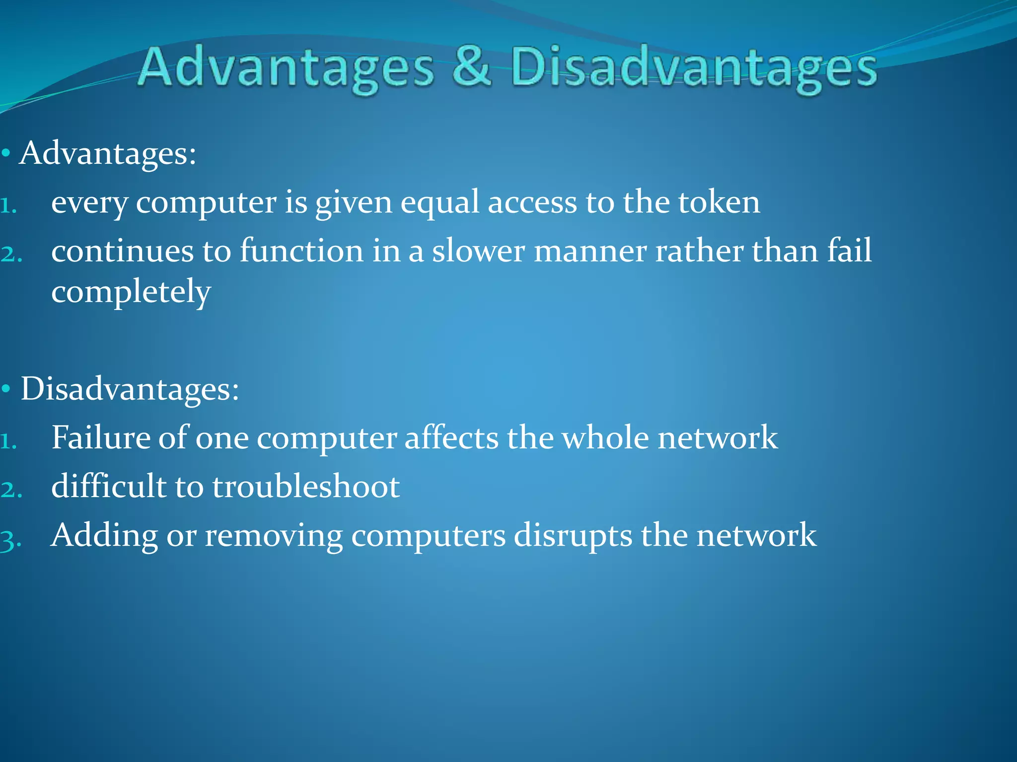 • Advantages:
1. every computer is given equal access to the token
2. continues to function in a slower manner rather than fail
completely
• Disadvantages:
1. Failure of one computer affects the whole network
2. difficult to troubleshoot
3. Adding or removing computers disrupts the network
 