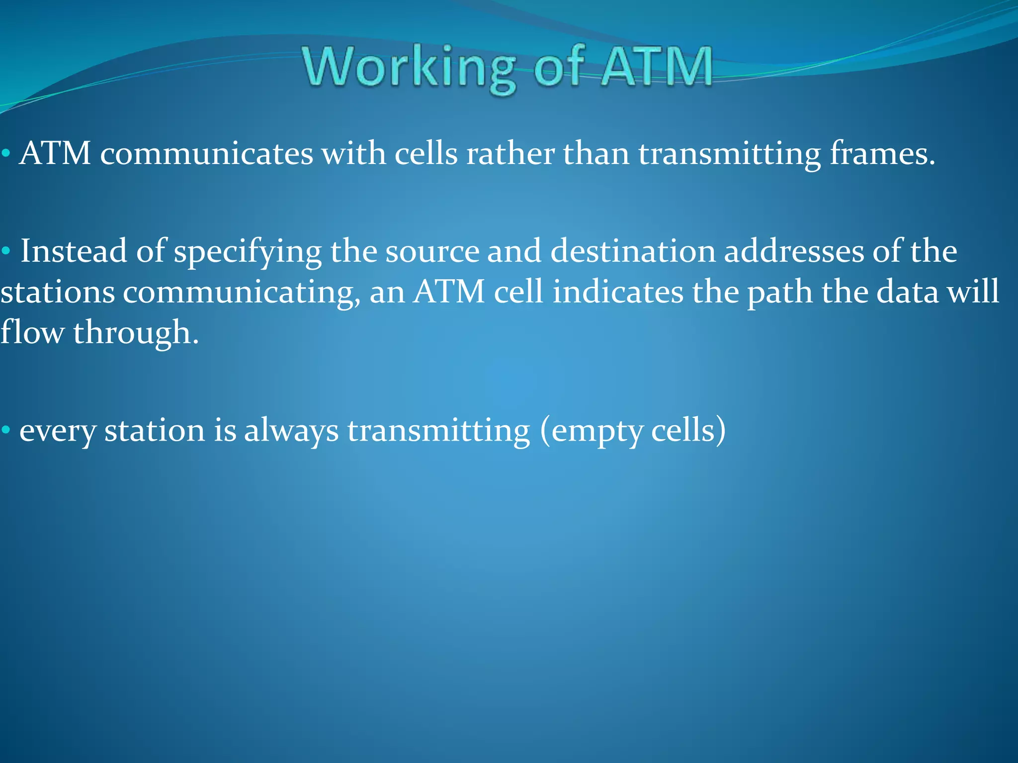 • ATM communicates with cells rather than transmitting frames.
• Instead of specifying the source and destination addresses of the
stations communicating, an ATM cell indicates the path the data will
flow through.
• every station is always transmitting (empty cells)
 
