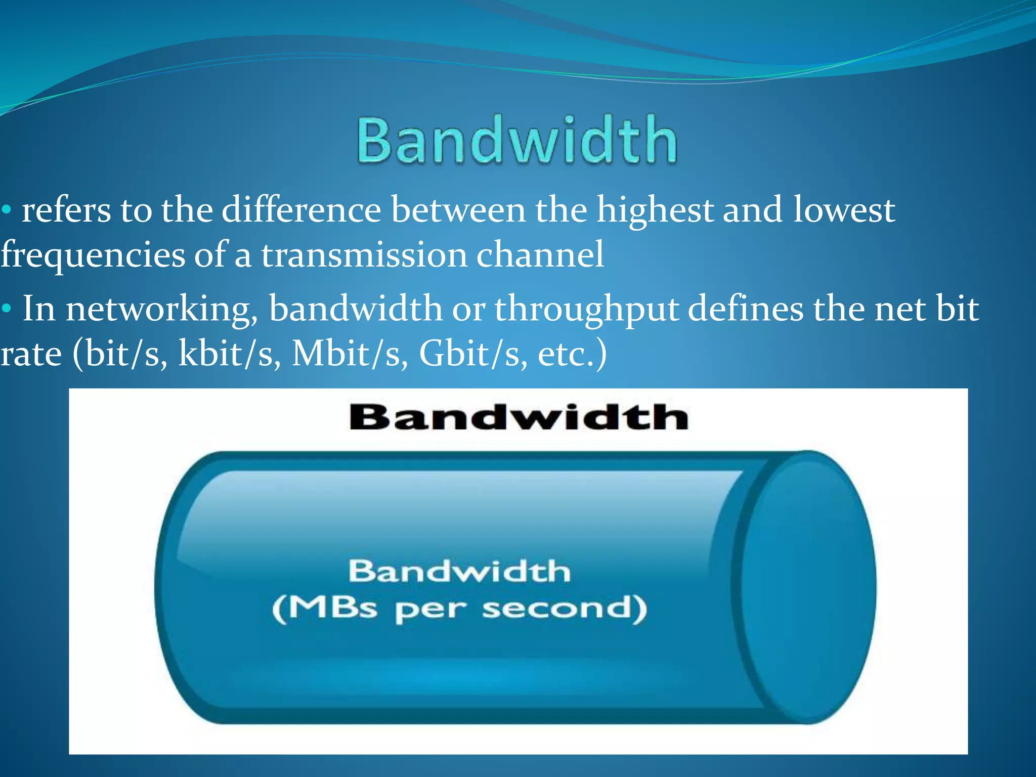 • refers to the difference between the highest and lowest
frequencies of a transmission channel
• In networking, bandwidth or throughput defines the net bit
rate (bit/s, kbit/s, Mbit/s, Gbit/s, etc.)
 