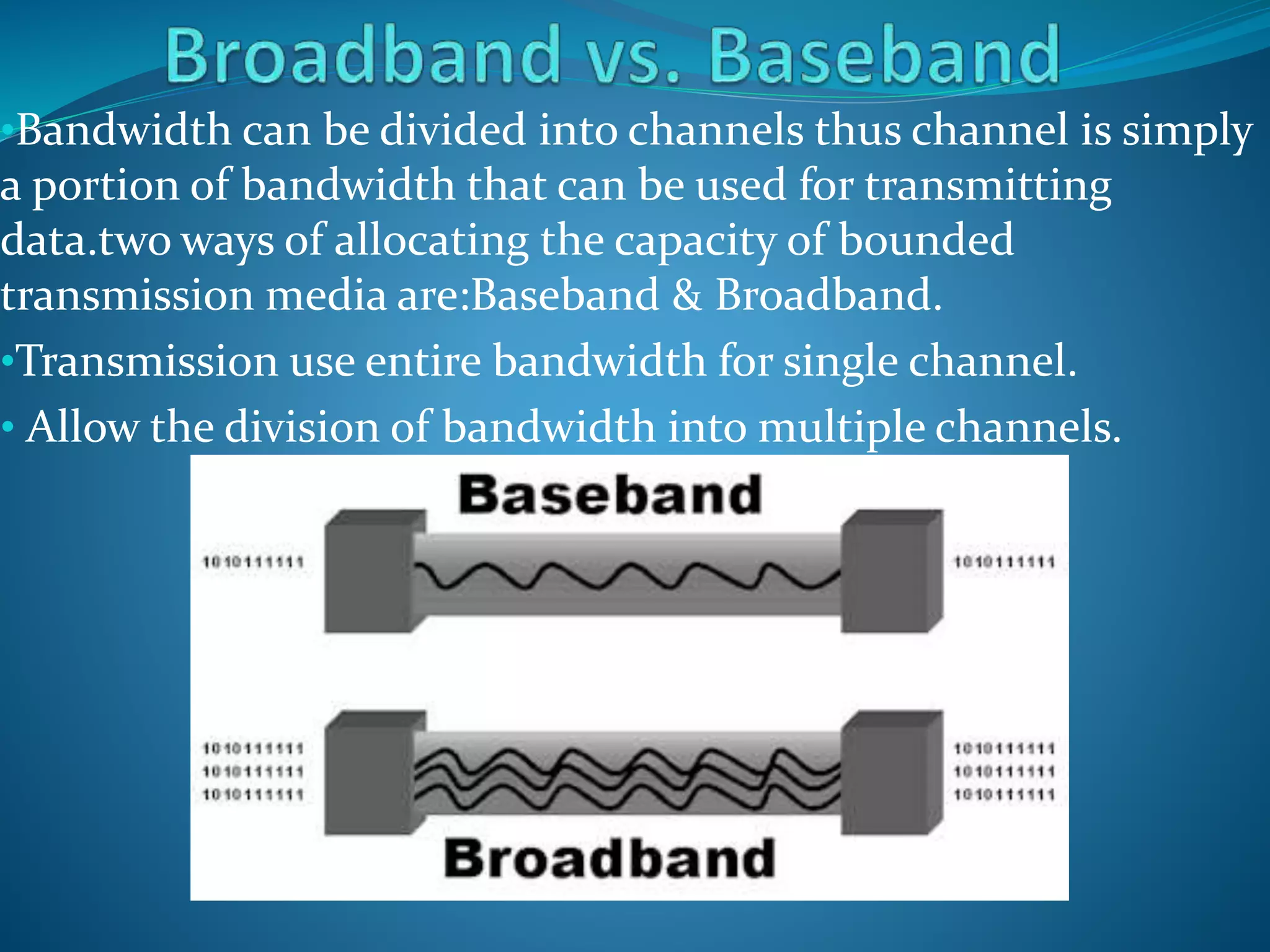 •Bandwidth can be divided into channels thus channel is simply
a portion of bandwidth that can be used for transmitting
data.two ways of allocating the capacity of bounded
transmission media are:Baseband & Broadband.
•Transmission use entire bandwidth for single channel.
• Allow the division of bandwidth into multiple channels.
 