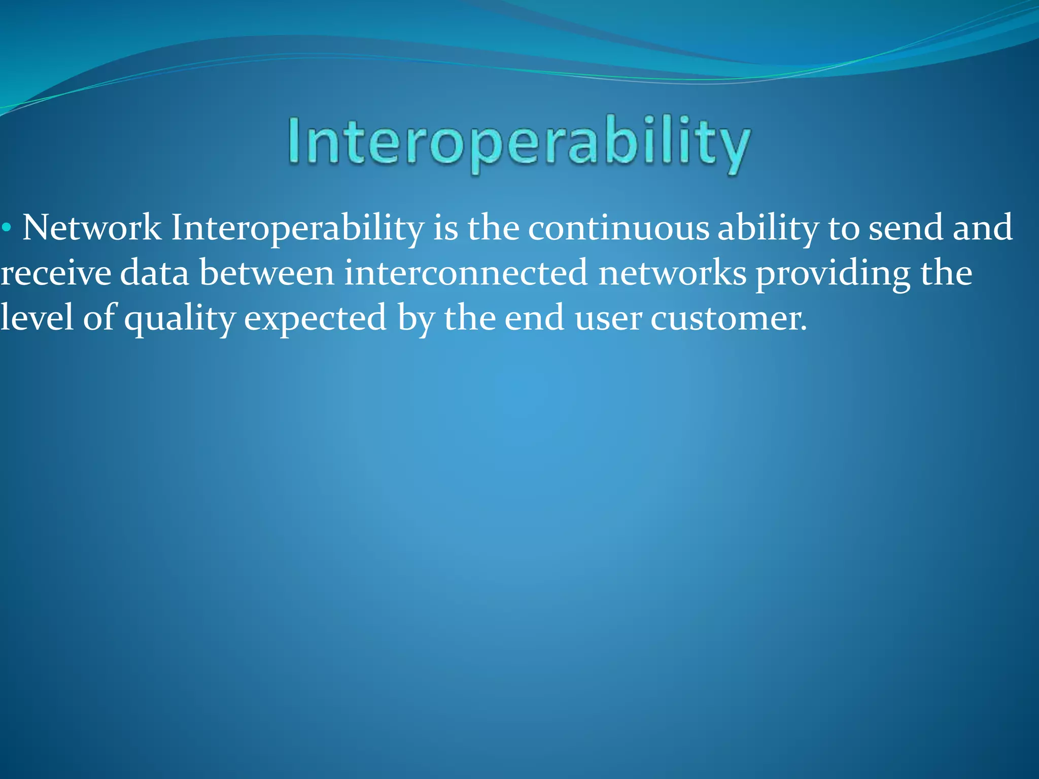 • Network Interoperability is the continuous ability to send and
receive data between interconnected networks providing the
level of quality expected by the end user customer.
 