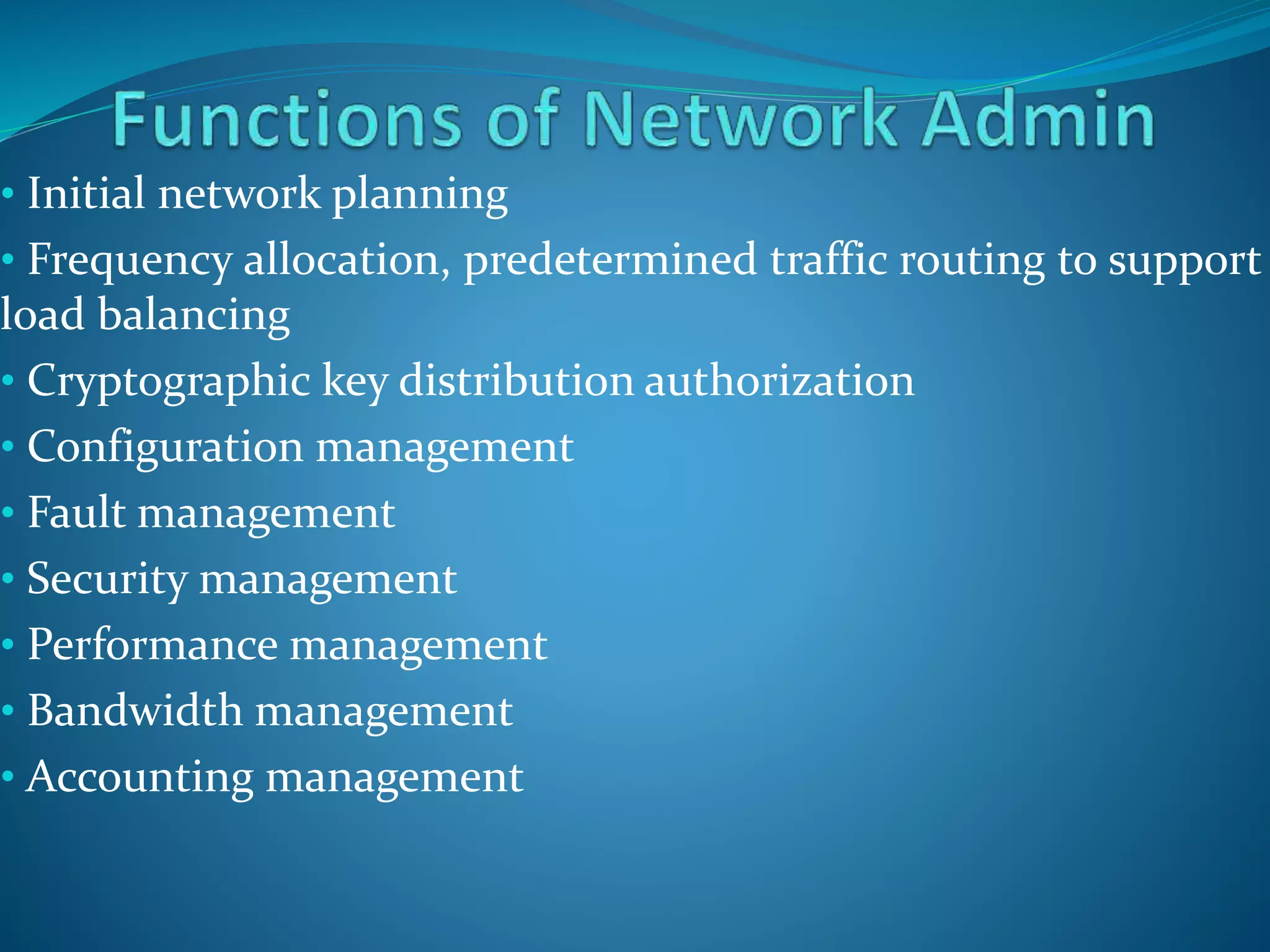 • Initial network planning
• Frequency allocation, predetermined traffic routing to support
load balancing
• Cryptographic key distribution authorization
• Configuration management
• Fault management
• Security management
• Performance management
• Bandwidth management
• Accounting management
 